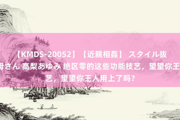 【KMDS-20052】【近親相姦】 スタイル抜群な僕の叔母さん 高梨あゆみ 绝区零的这些功能技艺，望望你王人用上了吗？