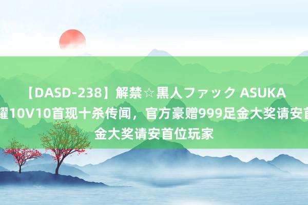 【DASD-238】解禁☆黒人ファック ASUKA 王者荣耀10V10首现十杀传闻，官方豪赠999足金大奖请安首位玩家