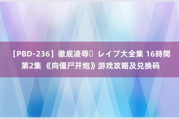 【PBD-236】徹底凌辱・レイプ大全集 16時間 第2集 《向僵尸开炮》游戏攻略及兑换码