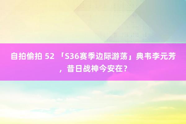 自拍偷拍 52 「S36赛季边际游荡」典韦李元芳，昔日战神今安在？