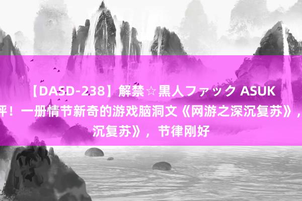 【DASD-238】解禁☆黒人ファック ASUKA 等你来评！一册情节新奇的游戏脑洞文《网游之深沉复苏》，节律刚好