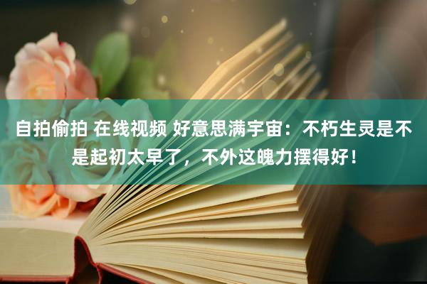 自拍偷拍 在线视频 好意思满宇宙：不朽生灵是不是起初太早了，不外这魄力摆得好！