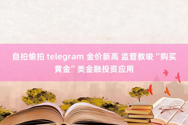 自拍偷拍 telegram 金价新高 监管教唆“购买黄金”类金融投资应用