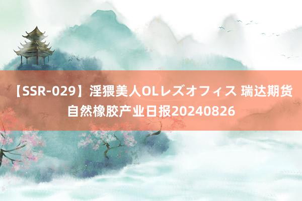 【SSR-029】淫猥美人OLレズオフィス 瑞达期货自然橡胶产业日报20240826