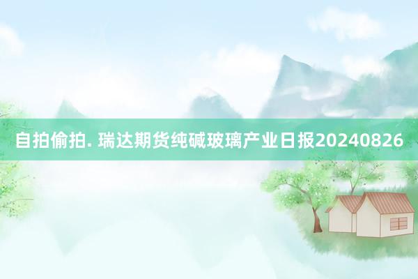 自拍偷拍. 瑞达期货纯碱玻璃产业日报20240826