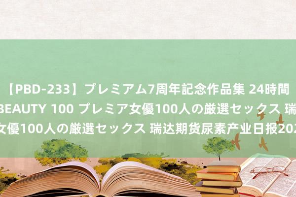 【PBD-233】プレミアム7周年記念作品集 24時間 PREMIUM STYLISH BEAUTY 100 プレミア女優100人の厳選セックス 瑞达期货尿素产业日报20240826