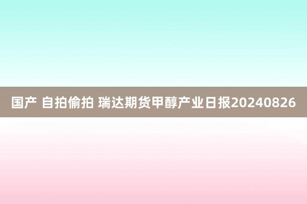 国产 自拍偷拍 瑞达期货甲醇产业日报20240826