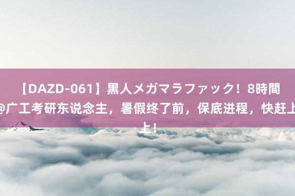 【DAZD-061】黒人メガマラファック！8時間 @广工考研东说念主，暑假终了前，保底进程，快赶上！