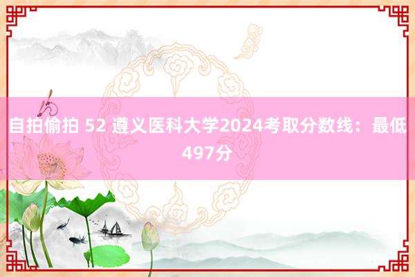 自拍偷拍 52 遵义医科大学2024考取分数线：最低497分