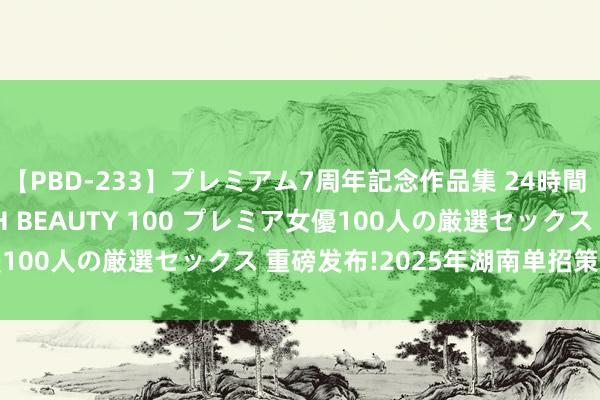 【PBD-233】プレミアム7周年記念作品集 24時間 PREMIUM STYLISH BEAUTY 100 プレミア女優100人の厳選セックス 重磅发布!2025年湖南单招策略深度解读