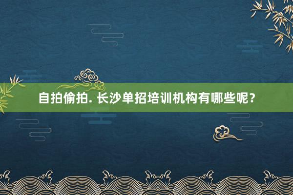 自拍偷拍. 长沙单招培训机构有哪些呢？