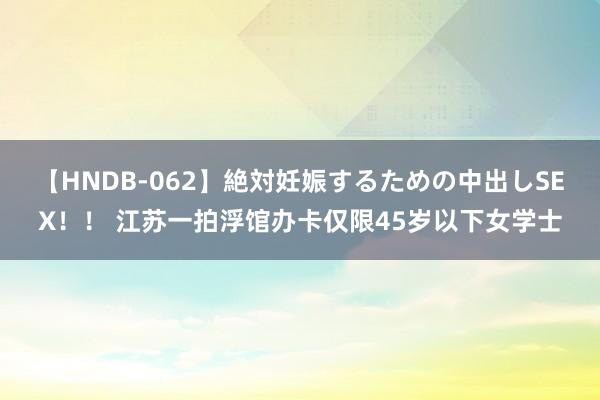 【HNDB-062】絶対妊娠するための中出しSEX！！ 江苏一拍浮馆办卡仅限45岁以下女学士