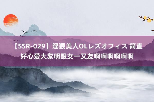 【SSR-029】淫猥美人OLレズオフィス 简直好心爱大黎明跟女一又友啊啊啊啊啊啊