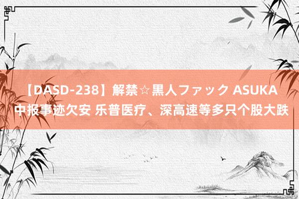 【DASD-238】解禁☆黒人ファック ASUKA 中报事迹欠安 乐普医疗、深高速等多只个股大跌