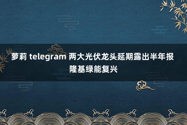 萝莉 telegram 两大光伏龙头延期露出半年报 隆基绿能复兴