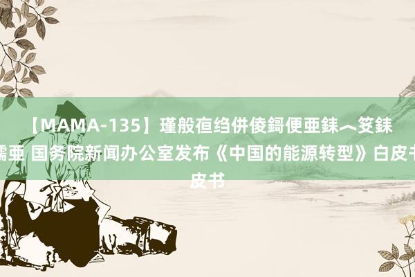 【MAMA-135】瑾般亱绉併倰鎶便亜銇︿笅銇曘亜 国务院新闻办公室发布《中国的能源转型》白皮书