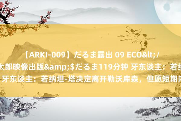 【ARKI-009】だるま露出 09 ECO</a>2008-06-19桃太郎映像出版&$だるま119分钟 牙东谈主：若纳坦-塔决定离开勒沃库森，但愿短期内找到处治有打算