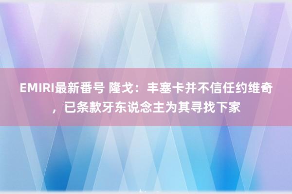 EMIRI最新番号 隆戈：丰塞卡并不信任约维奇，已条款牙东说念主为其寻找下家