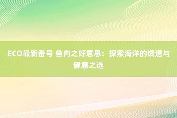 ECO最新番号 鱼肉之好意思：探索海洋的馈遗与健康之选