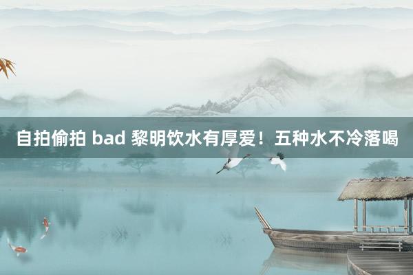 自拍偷拍 bad 黎明饮水有厚爱！五种水不冷落喝