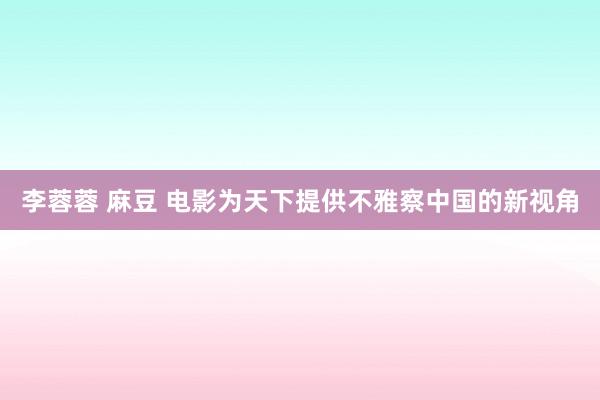 李蓉蓉 麻豆 电影为天下提供不雅察中国的新视角