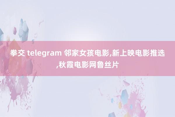 拳交 telegram 邻家女孩电影,新上映电影推选,秋霞电影网鲁丝片