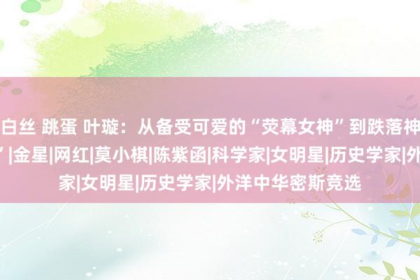 白丝 跳蛋 叶璇：从备受可爱的“荧幕女神”到跌落神坛的“仙葩作女”|金星|网红|莫小棋|陈紫函|科学家|女明星|历史学家|外洋中华密斯竞选