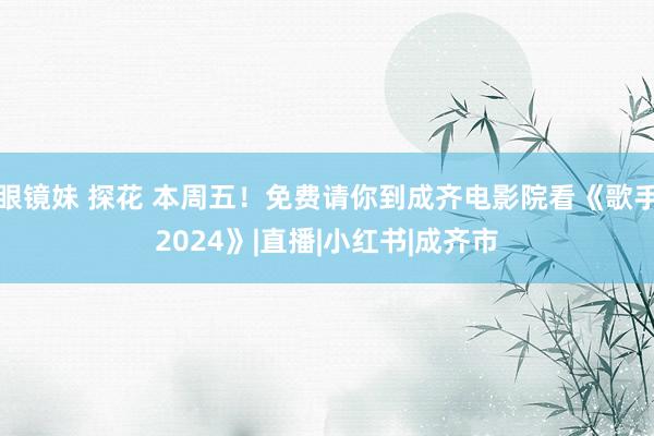 眼镜妹 探花 本周五！免费请你到成齐电影院看《歌手2024》|直播|小红书|成齐市