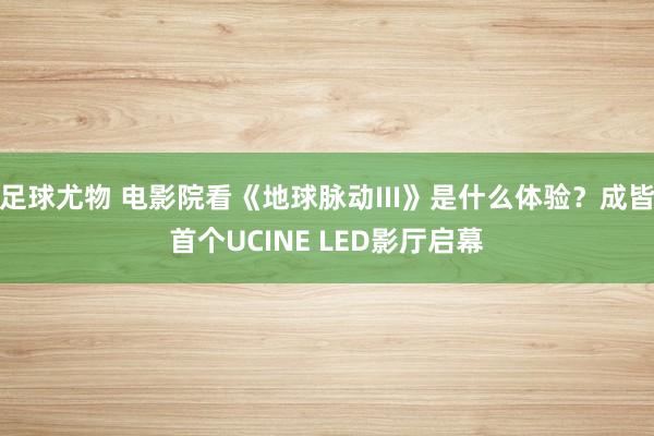 足球尤物 电影院看《地球脉动III》是什么体验？成皆首个UCINE LED影厅启幕