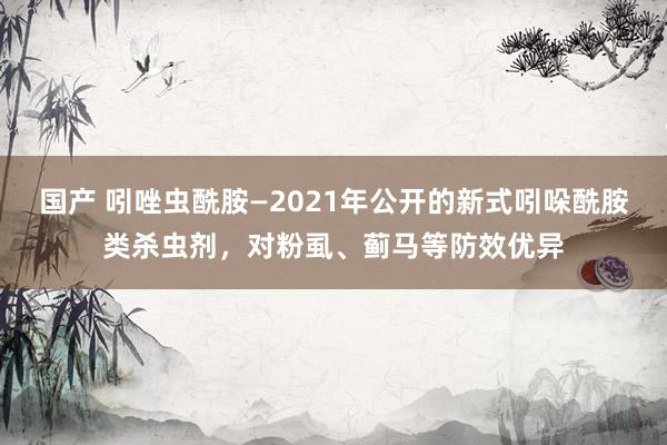 国产 吲唑虫酰胺—2021年公开的新式吲哚酰胺类杀虫剂，对粉虱、蓟马等防效优异