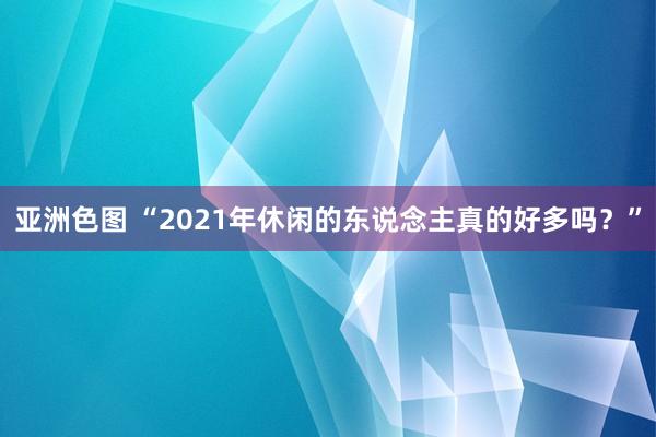 亚洲色图 “2021年休闲的东说念主真的好多吗？”