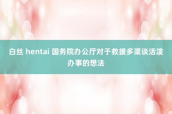 白丝 hentai 国务院办公厅对于救援多渠谈活泼办事的想法