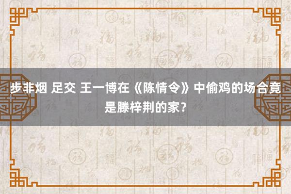 步非烟 足交 王一博在《陈情令》中偷鸡的场合竟是滕梓荆的家？