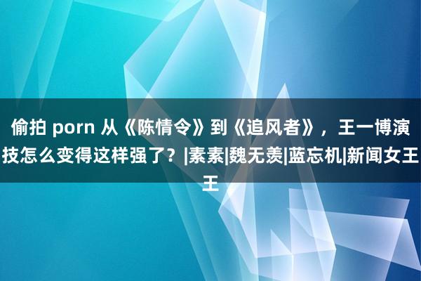 偷拍 porn 从《陈情令》到《追风者》，王一博演技怎么变得这样强了？|素素|魏无羡|蓝忘机|新闻女王