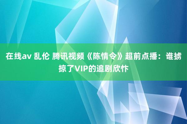 在线av 乱伦 腾讯视频《陈情令》超前点播：谁掳掠了VIP的追剧欣忭