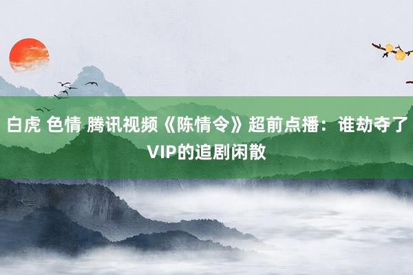 白虎 色情 腾讯视频《陈情令》超前点播：谁劫夺了VIP的追剧闲散