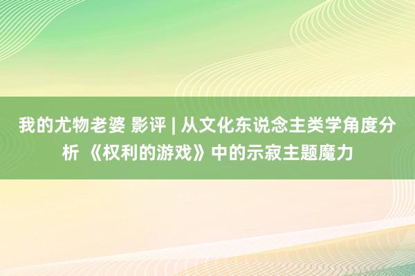 我的尤物老婆 影评 | 从文化东说念主类学角度分析 《权利的游戏》中的示寂主题魔力