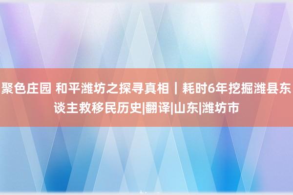 聚色庄园 和平潍坊之探寻真相｜耗时6年挖掘潍县东谈主救移民历史|翻译|山东|潍坊市