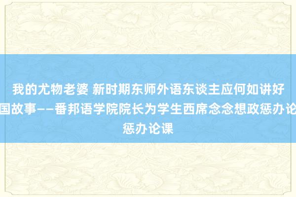 我的尤物老婆 新时期东师外语东谈主应何如讲好中国故事——番邦语学院院长为学生西席念念想政惩办论课