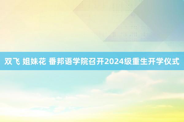 双飞 姐妹花 番邦语学院召开2024级重生开学仪式