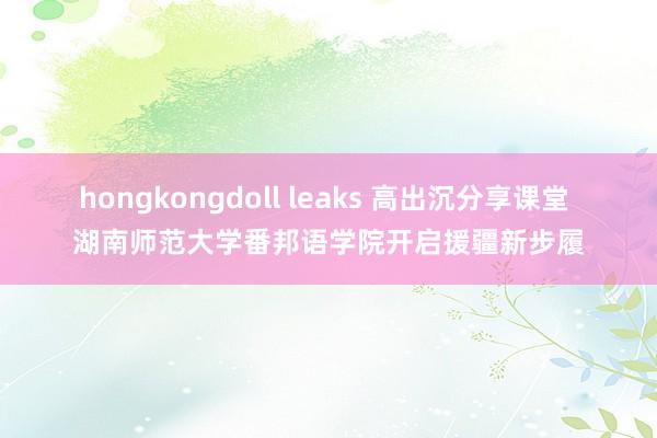 hongkongdoll leaks 高出沉分享课堂 湖南师范大学番邦语学院开启援疆新步履