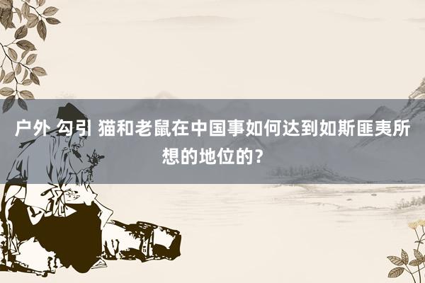 户外 勾引 猫和老鼠在中国事如何达到如斯匪夷所想的地位的？