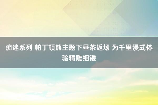 痴迷系列 帕丁顿熊主题下昼茶返场 为千里浸式体验精雕细镂