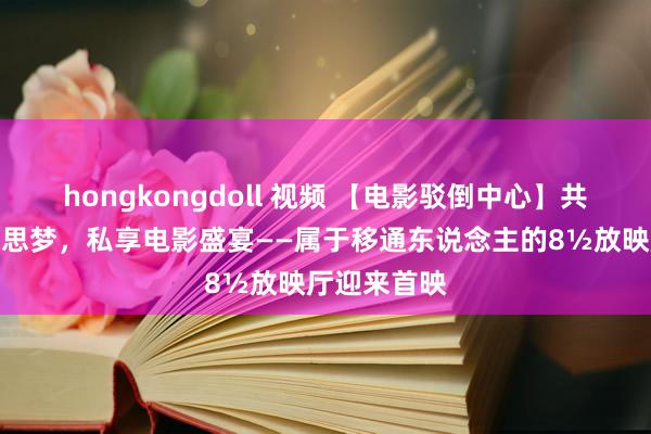 hongkongdoll 视频 【电影驳倒中心】共筑光影好意思梦，私享电影盛宴——属于移通东说念主的8½放映厅迎来首映