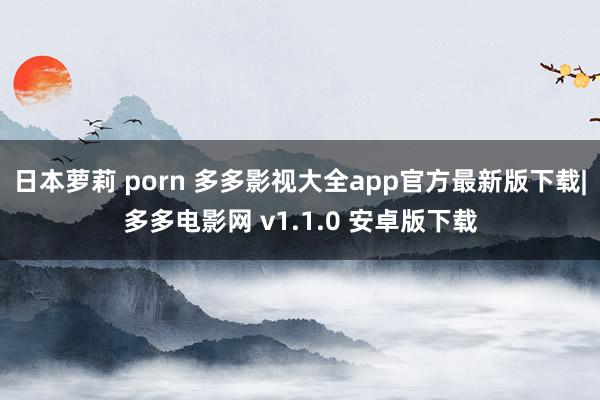 日本萝莉 porn 多多影视大全app官方最新版下载|多多电影网 v1.1.0 安卓版下载