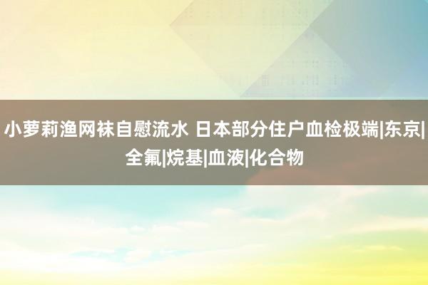 小萝莉渔网袜自慰流水 日本部分住户血检极端|东京|全氟|烷基|血液|化合物