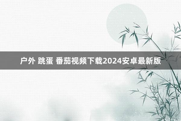 户外 跳蛋 番茄视频下载2024安卓最新版