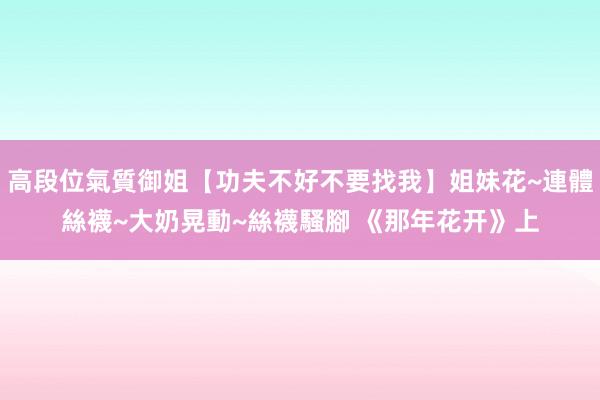 高段位氣質御姐【功夫不好不要找我】姐妹花~連體絲襪~大奶晃動~絲襪騷腳 《那年花开》上