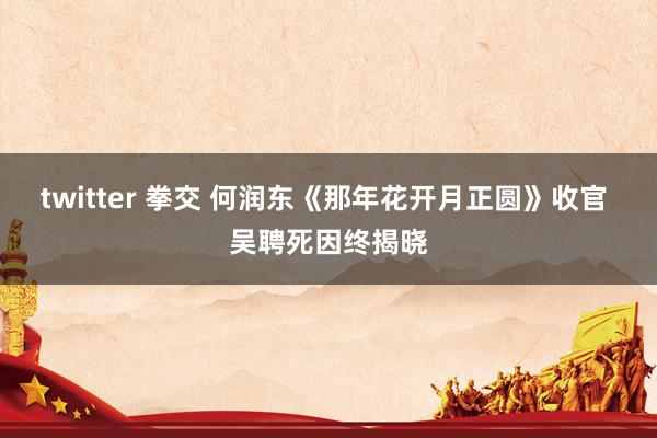 twitter 拳交 何润东《那年花开月正圆》收官 吴聘死因终揭晓