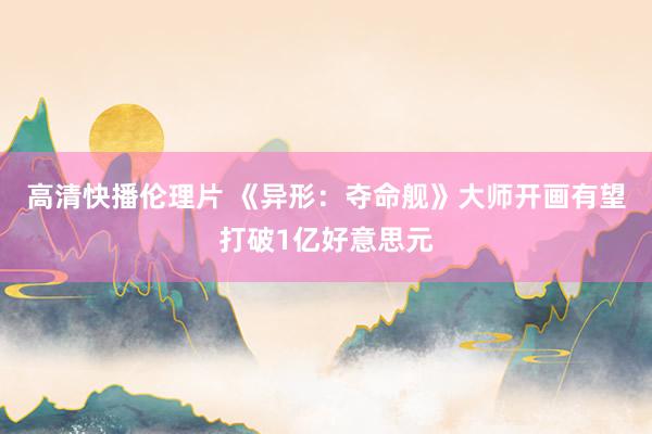 高清快播伦理片 《异形：夺命舰》大师开画有望打破1亿好意思元